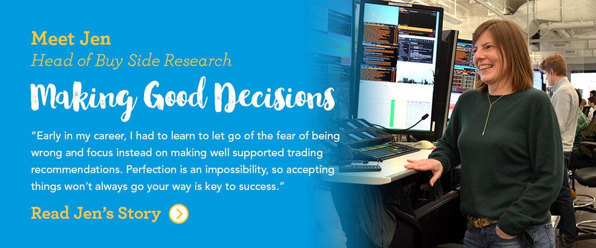 Meet Jen Head of Buy Side Research Making Good Decisions Early in my career, I had to learn to let go of the fear of being wrong and focus instead on making well supported trading recommendations. Perfection is an impossibility, so accepting things won't always go your way is key to success.
