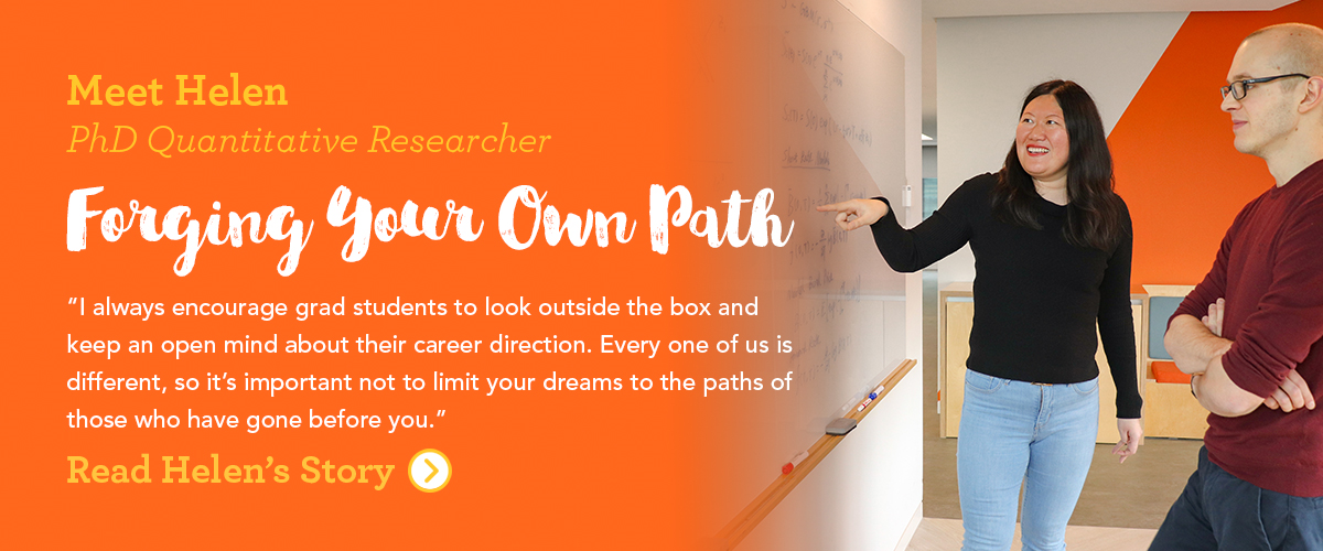 Meet Helen PhD Quantitative Researcher Forging Your Own Path I always encourage grad students to look outside the box and keep an open mind about their career direction. Every one of us is different, so it's important not to limit your dreams to the paths of those who have gone before you.