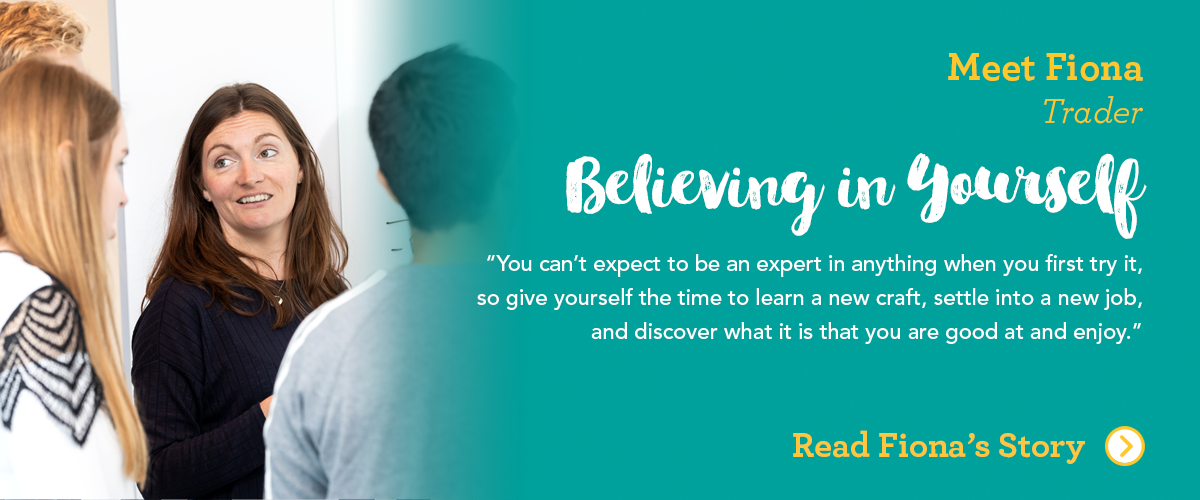 Meet Fiona Trader Believe in Yourself You can't expect to be an expert in anything when you try it first, so give yourself the time to learn a new craft, settle into a new job, and discover what it is that you are good at and enjoy.