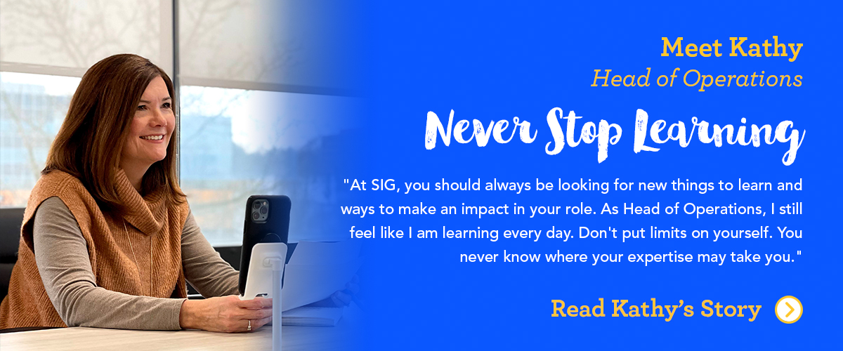 Meet Kathy SIG’s Head of Operations At SIG, you should always be looking for new things to learn and ways to make an impact in your role. As Head of Operations, I still feel like I am learning every day. Don't put limits on yourself. You never know where your expertise may take you.