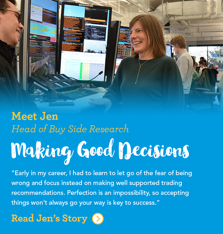 Meet Jen Head of Equity Research Making Good Decisions Early in my career, I had to learn to let go of the fear of being wrong and focus instead on making well supported trading recommendations. Perfection is an impossibility, so accepting things won't always go your way is key to success.
