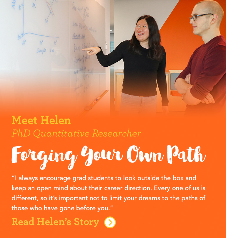 Meet Helen PhD Quantitative Researcher Forging Your Own Path I always encourage grad students to look outside the box and keep an open mind about their career direction. Every one of us is different, so it's important not to limit your dreams to the paths of those who have gone before you.