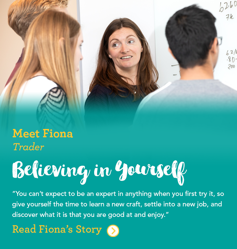 Meet Fiona Trader Believe in Yourself You can't expect to be an expert in anything when you try it first, so give yourself the time to learn a new craft, settle into a new job, and discover what it is that you are good at and enjoy.