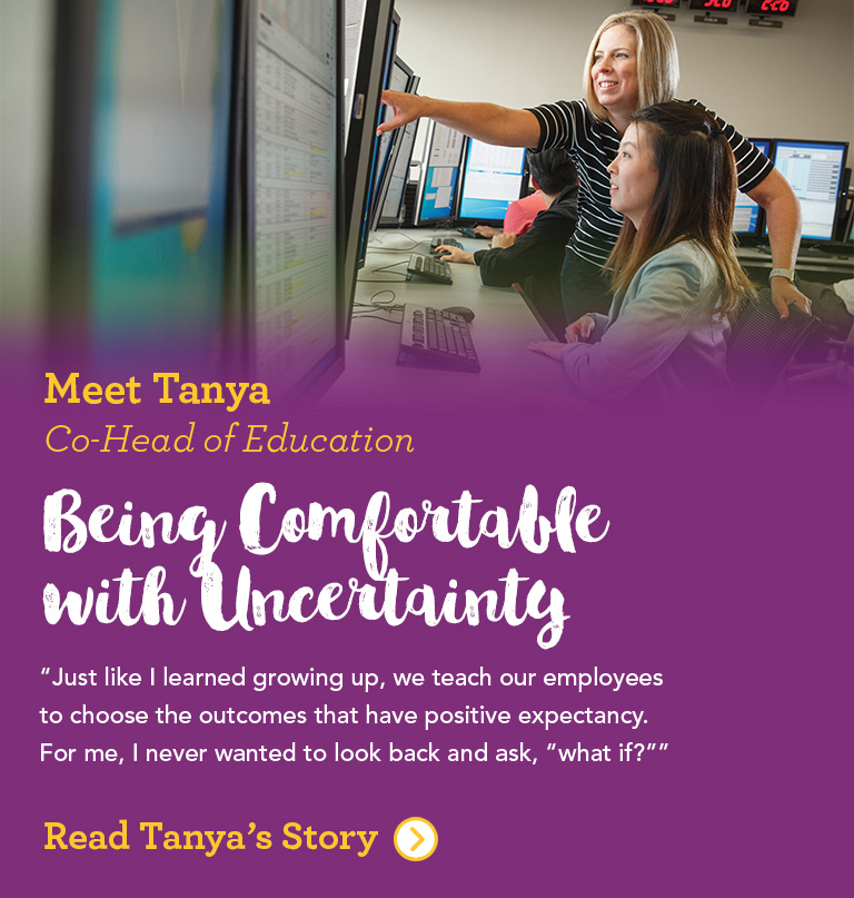 Meet Tanya Co-Head of Education The way I see it, you take risks in life all the time. Just like I learned growing up, we teach our employees to choose the outcomes that have positive expectancy. For me, I never wanted to look back and ask, “what if?”